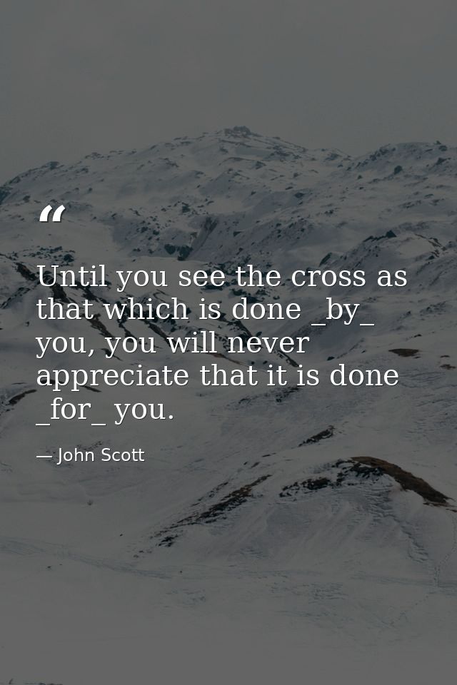Until you see the cross as that which is done _by_ you, you will never appreciate that it is done _for_ you. — John Scott
