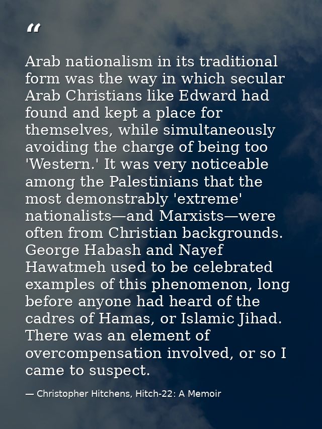 Arab nationalism in its traditional form was the way in which secular Arab Christians like Edward had found and kept a p — Christopher Hitchens, Hitch-22: A Memoir