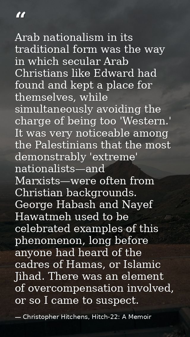 Arab nationalism in its traditional form was the way in which secular Arab Christians like Edward had found and kept a p — Christopher Hitchens, Hitch-22: A Memoir