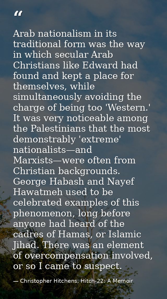 Arab nationalism in its traditional form was the way in which secular Arab Christians like Edward had found and kept a p — Christopher Hitchens, Hitch-22: A Memoir