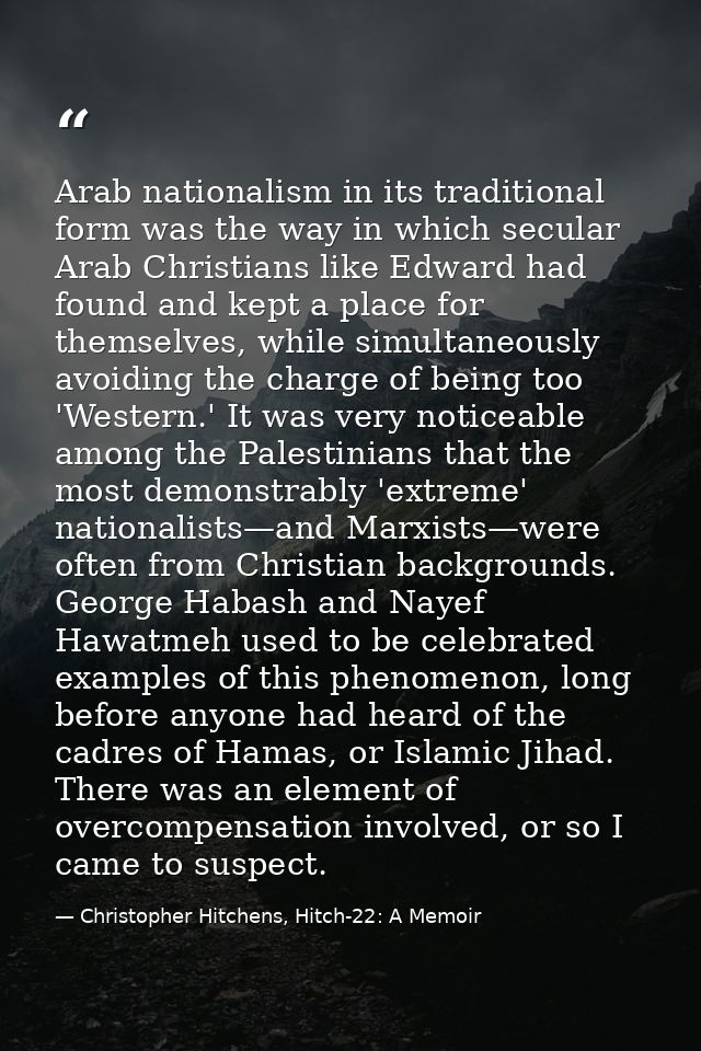 Arab nationalism in its traditional form was the way in which secular Arab Christians like Edward had found and kept a p — Christopher Hitchens, Hitch-22: A Memoir