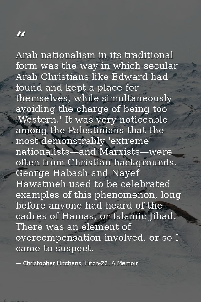 Arab nationalism in its traditional form was the way in which secular Arab Christians like Edward had found and kept a p — Christopher Hitchens, Hitch-22: A Memoir