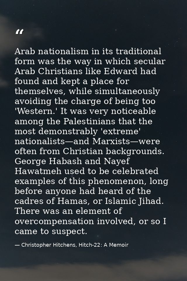 Arab nationalism in its traditional form was the way in which secular Arab Christians like Edward had found and kept a p — Christopher Hitchens, Hitch-22: A Memoir