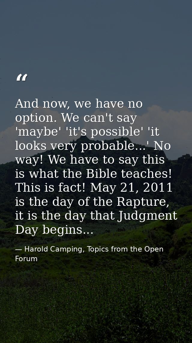 And now, we have no option. We can't say 'maybe' 'it's possible' 'it looks very probable...' No way! We have to say this — Harold Camping, Topics from the Open Forum