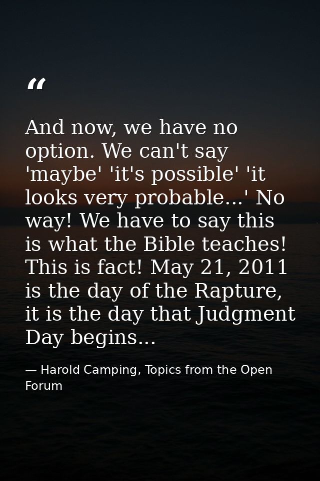 And now, we have no option. We can't say 'maybe' 'it's possible' 'it looks very probable...' No way! We have to say this — Harold Camping, Topics from the Open Forum