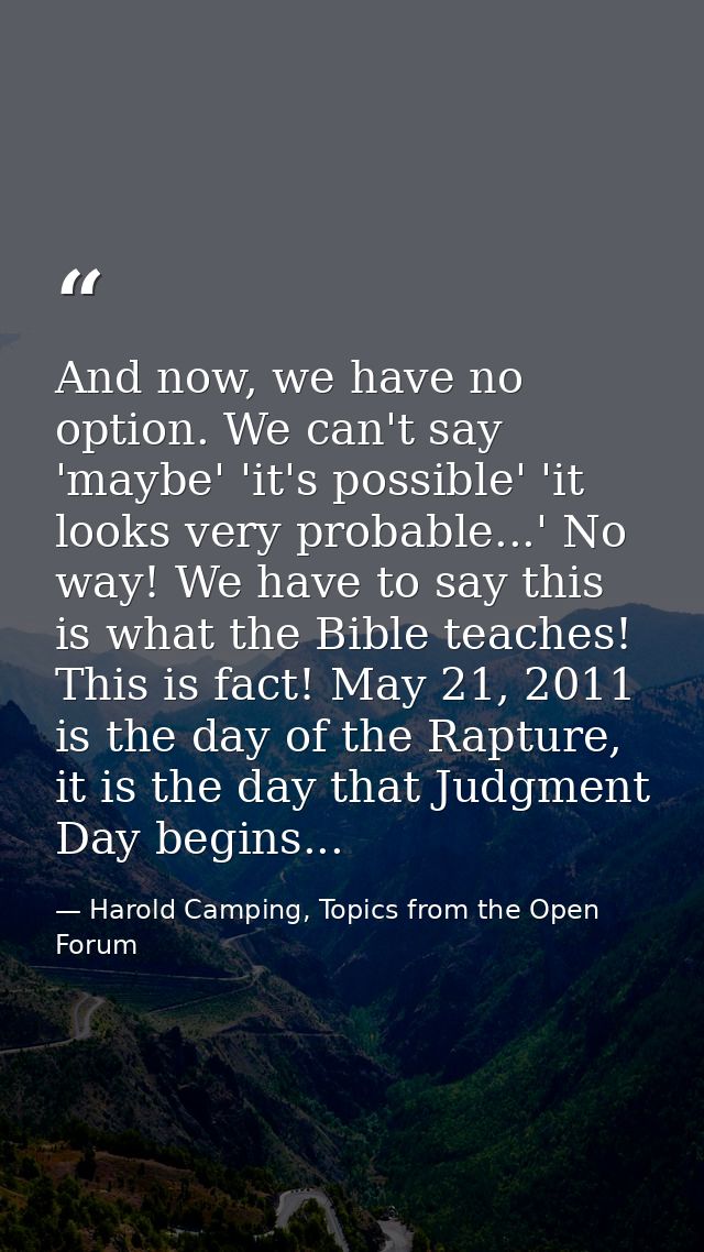 And now, we have no option. We can't say 'maybe' 'it's possible' 'it looks very probable...' No way! We have to say this — Harold Camping, Topics from the Open Forum