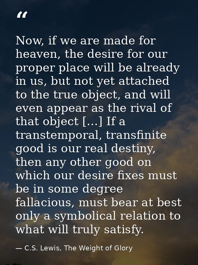 Now, if we are made for heaven, the desire for our proper place will be already in us, but not yet attached to the true  — C.S. Lewis, The Weight of Glory