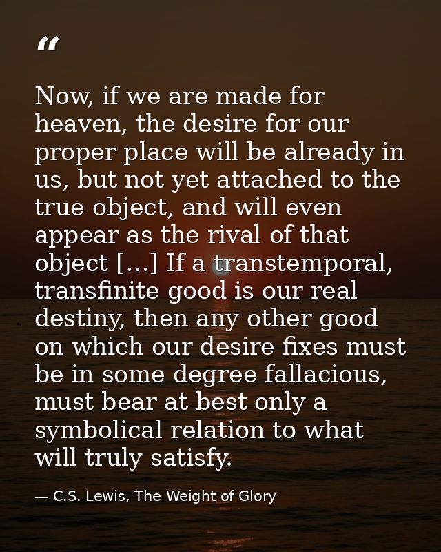 Now, if we are made for heaven, the desire for our proper place will be already in us, but not yet attached to the true  — C.S. Lewis, The Weight of Glory