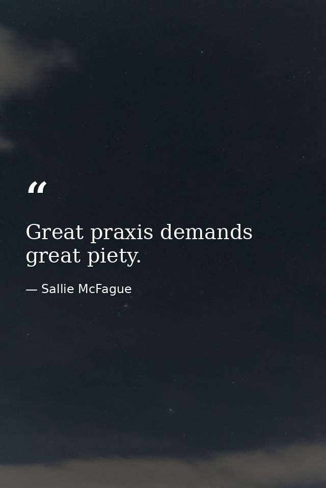 Great praxis demands great piety. — Sallie McFague