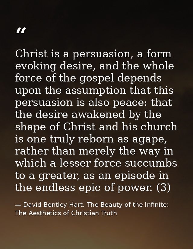 Christ is a persuasion, a form evoking desire, and the whole force of the gospel depends upon the assumption that this p — David Bentley Hart, The Beauty of the Infinite: The Aesthetics of Christian Truth