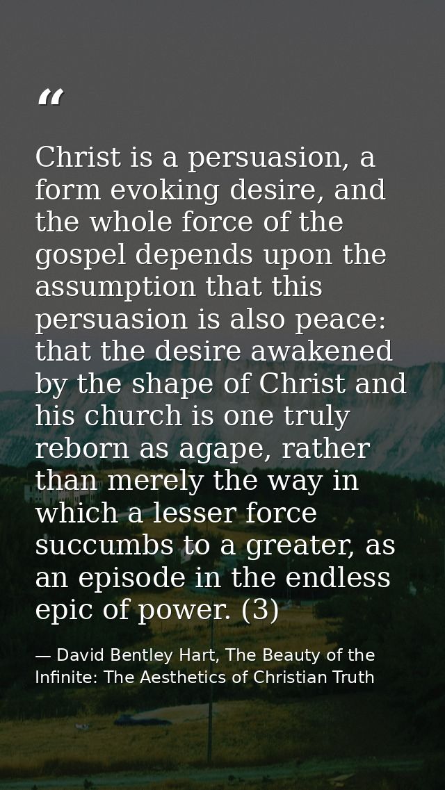 Christ is a persuasion, a form evoking desire, and the whole force of the gospel depends upon the assumption that this p — David Bentley Hart, The Beauty of the Infinite: The Aesthetics of Christian Truth
