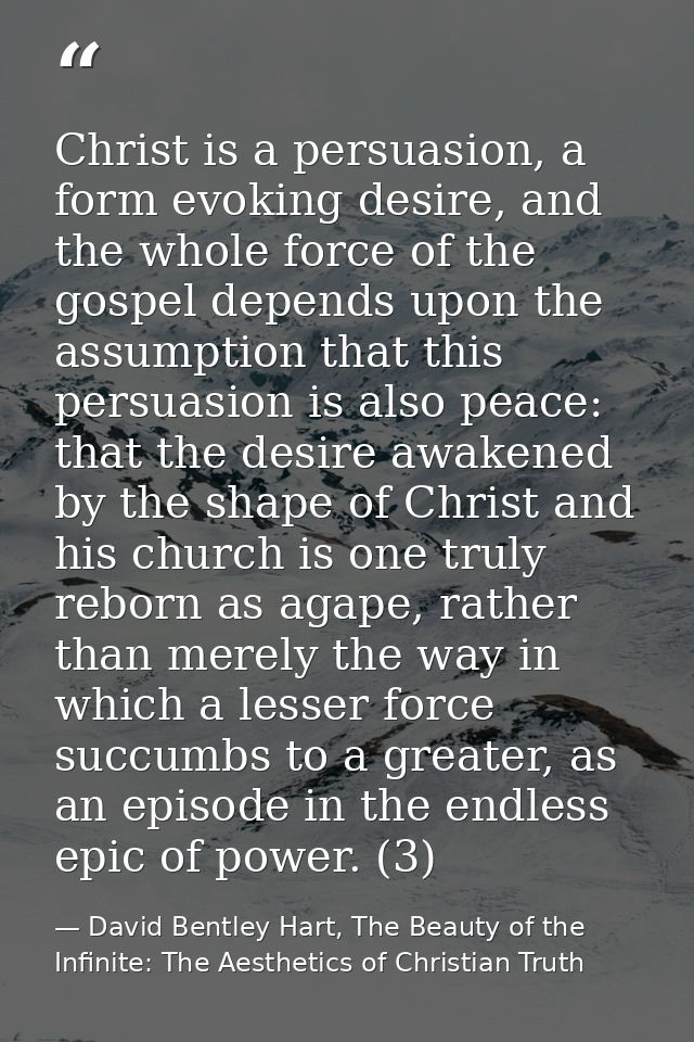 Christ is a persuasion, a form evoking desire, and the whole force of the gospel depends upon the assumption that this p — David Bentley Hart, The Beauty of the Infinite: The Aesthetics of Christian Truth