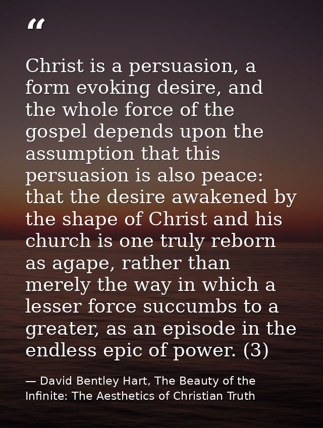 Christ is a persuasion, a form evoking desire, and the whole force of the gospel depends upon the assumption that this p — David Bentley Hart, The Beauty of the Infinite: The Aesthetics of Christian Truth