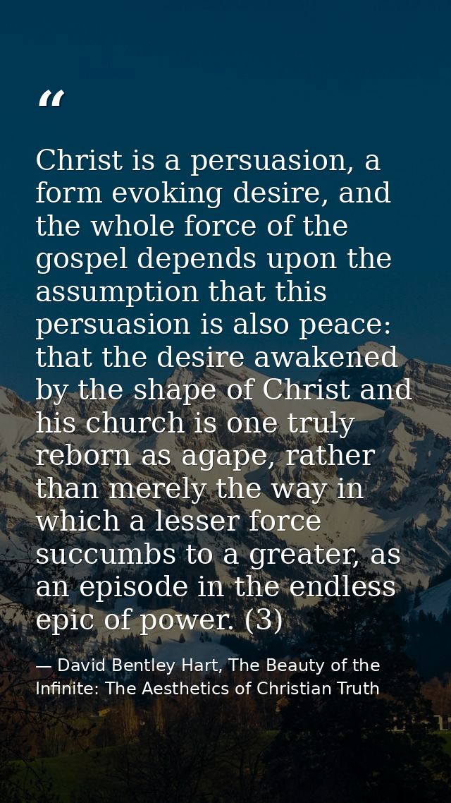 Christ is a persuasion, a form evoking desire, and the whole force of the gospel depends upon the assumption that this p — David Bentley Hart, The Beauty of the Infinite: The Aesthetics of Christian Truth