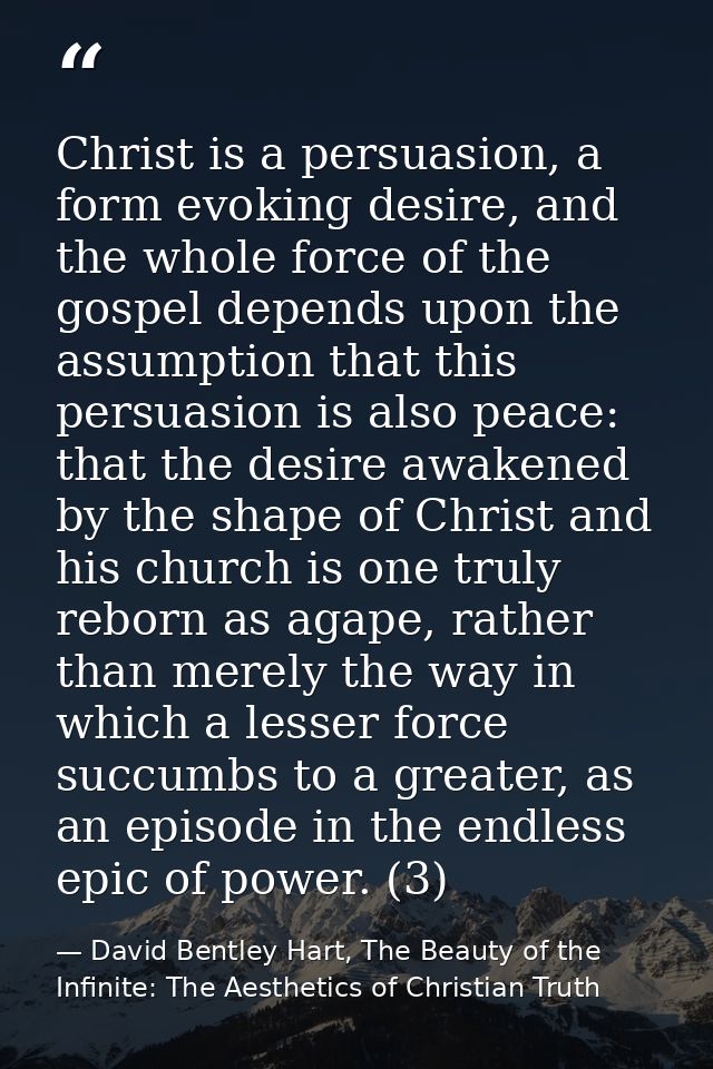 Christ is a persuasion, a form evoking desire, and the whole force of the gospel depends upon the assumption that this p — David Bentley Hart, The Beauty of the Infinite: The Aesthetics of Christian Truth