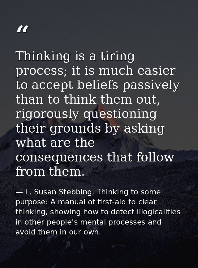 Thinking is a tiring process; it is much easier to accept beliefs passively than to think them out, rigorously questioni — L. Susan Stebbing, Thinking to some purpose: A manual of first-aid to clear thinking, showing how to detect illogicalities in other people's mental processes and avoid them in our own.