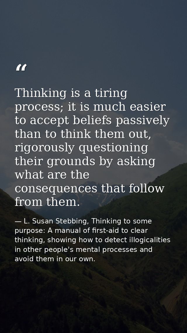 Thinking is a tiring process; it is much easier to accept beliefs passively than to think them out, rigorously questioni — L. Susan Stebbing, Thinking to some purpose: A manual of first-aid to clear thinking, showing how to detect illogicalities in other people's mental processes and avoid them in our own.