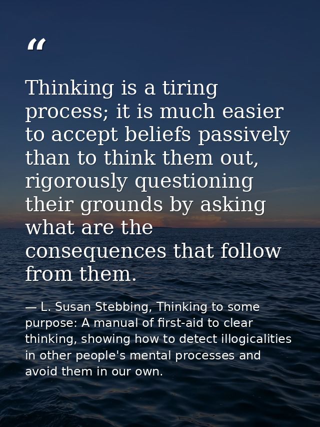 Thinking is a tiring process; it is much easier to accept beliefs passively than to think them out, rigorously questioni — L. Susan Stebbing, Thinking to some purpose: A manual of first-aid to clear thinking, showing how to detect illogicalities in other people's mental processes and avoid them in our own.