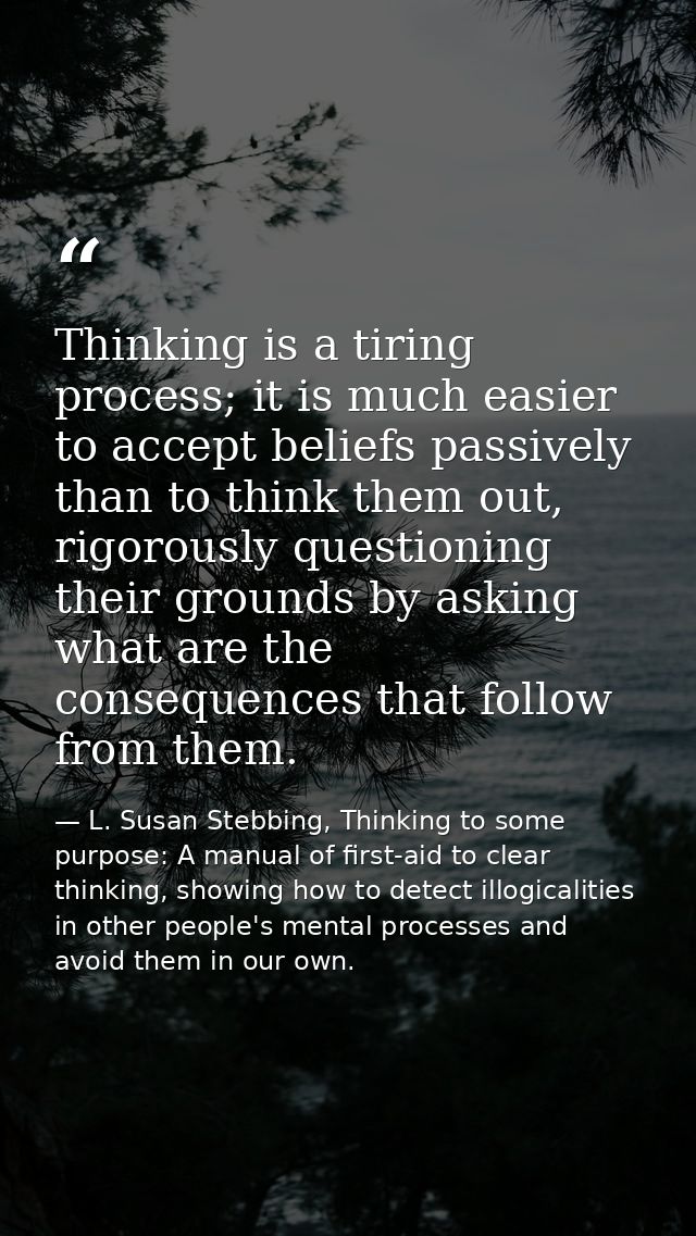 Thinking is a tiring process; it is much easier to accept beliefs passively than to think them out, rigorously questioni — L. Susan Stebbing, Thinking to some purpose: A manual of first-aid to clear thinking, showing how to detect illogicalities in other people's mental processes and avoid them in our own.