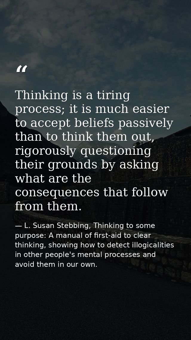Thinking is a tiring process; it is much easier to accept beliefs passively than to think them out, rigorously questioni — L. Susan Stebbing, Thinking to some purpose: A manual of first-aid to clear thinking, showing how to detect illogicalities in other people's mental processes and avoid them in our own.