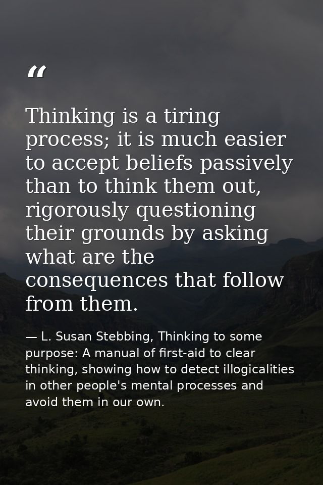 Thinking is a tiring process; it is much easier to accept beliefs passively than to think them out, rigorously questioni — L. Susan Stebbing, Thinking to some purpose: A manual of first-aid to clear thinking, showing how to detect illogicalities in other people's mental processes and avoid them in our own.