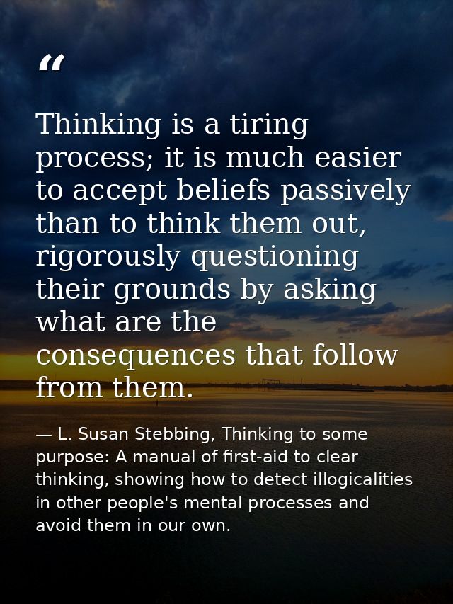 Thinking is a tiring process; it is much easier to accept beliefs passively than to think them out, rigorously questioni — L. Susan Stebbing, Thinking to some purpose: A manual of first-aid to clear thinking, showing how to detect illogicalities in other people's mental processes and avoid them in our own.