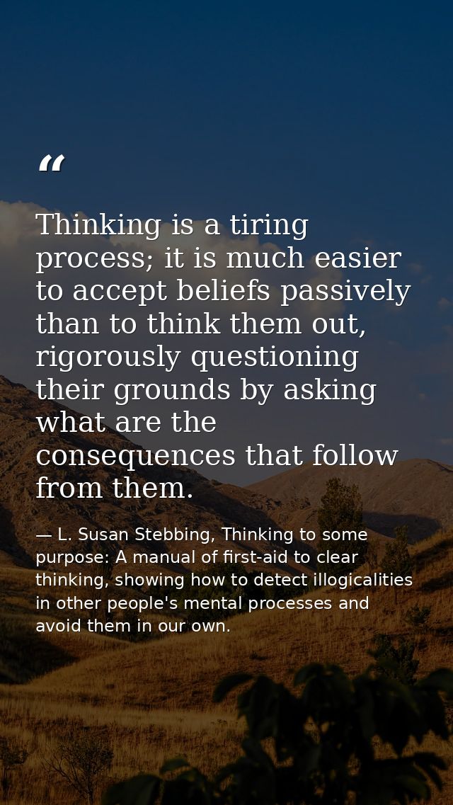 Thinking is a tiring process; it is much easier to accept beliefs passively than to think them out, rigorously questioni — L. Susan Stebbing, Thinking to some purpose: A manual of first-aid to clear thinking, showing how to detect illogicalities in other people's mental processes and avoid them in our own.