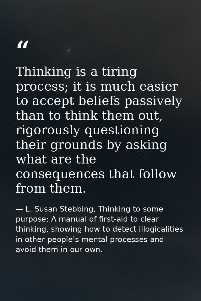 Thinking is a tiring process; it is much easier to accept beliefs passively than to think them out, rigorously questioni — L. Susan Stebbing, Thinking to some purpose: A manual of first-aid to clear thinking, showing how to detect illogicalities in other people's mental processes and avoid them in our own.