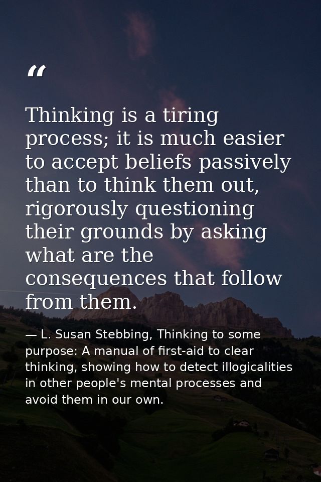 Thinking is a tiring process; it is much easier to accept beliefs passively than to think them out, rigorously questioni — L. Susan Stebbing, Thinking to some purpose: A manual of first-aid to clear thinking, showing how to detect illogicalities in other people's mental processes and avoid them in our own.