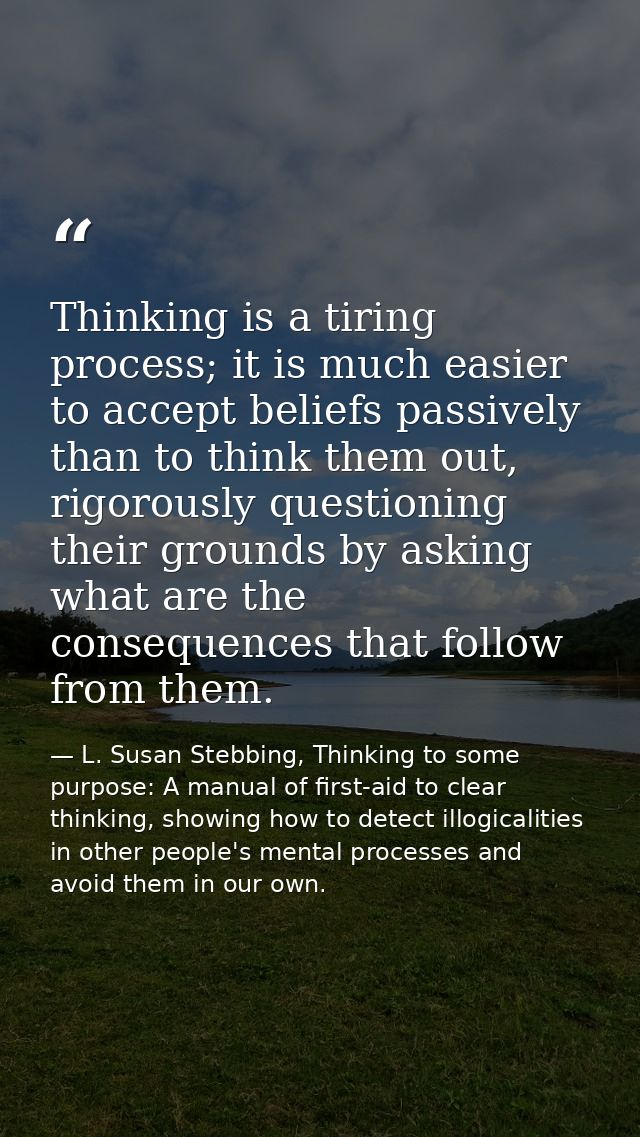 Thinking is a tiring process; it is much easier to accept beliefs passively than to think them out, rigorously questioni — L. Susan Stebbing, Thinking to some purpose: A manual of first-aid to clear thinking, showing how to detect illogicalities in other people's mental processes and avoid them in our own.