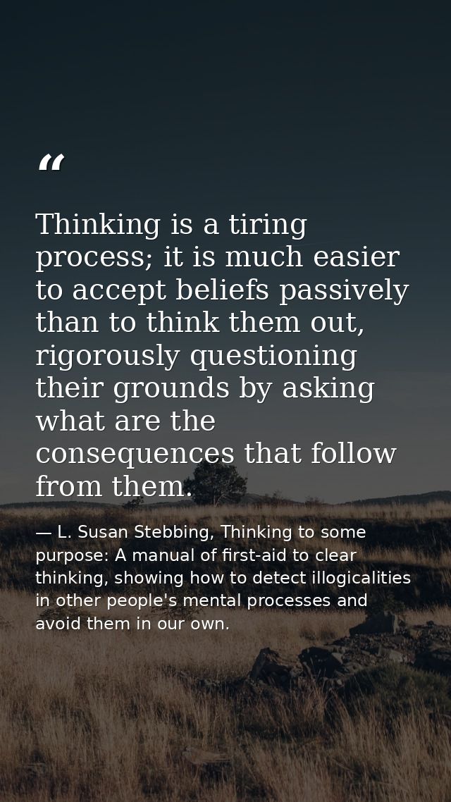 Thinking is a tiring process; it is much easier to accept beliefs passively than to think them out, rigorously questioni — L. Susan Stebbing, Thinking to some purpose: A manual of first-aid to clear thinking, showing how to detect illogicalities in other people's mental processes and avoid them in our own.