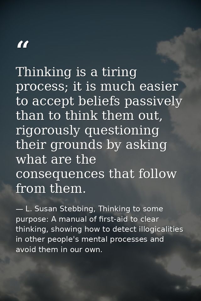 Thinking is a tiring process; it is much easier to accept beliefs passively than to think them out, rigorously questioni — L. Susan Stebbing, Thinking to some purpose: A manual of first-aid to clear thinking, showing how to detect illogicalities in other people's mental processes and avoid them in our own.