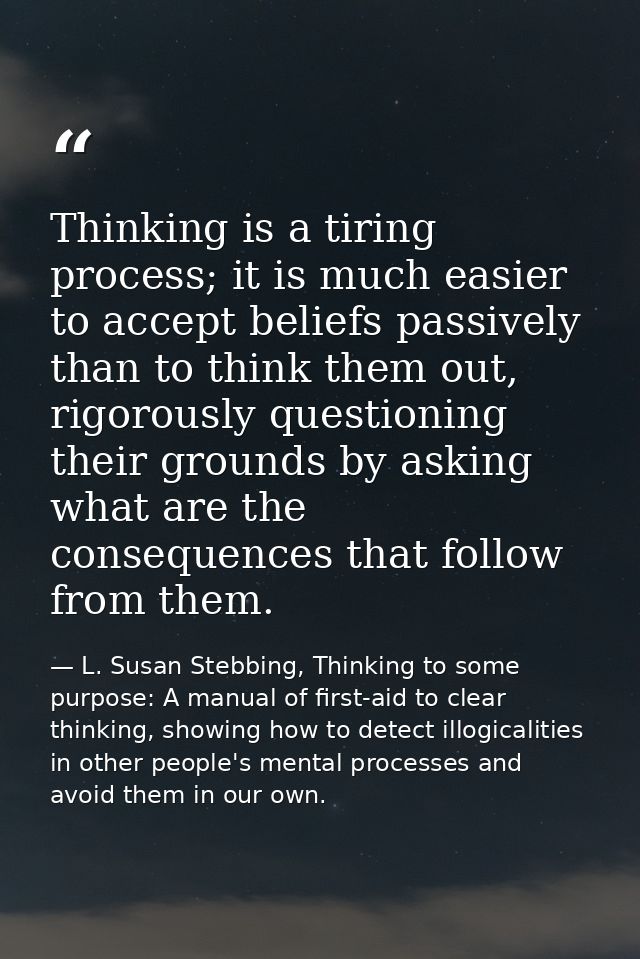 Thinking is a tiring process; it is much easier to accept beliefs passively than to think them out, rigorously questioni — L. Susan Stebbing, Thinking to some purpose: A manual of first-aid to clear thinking, showing how to detect illogicalities in other people's mental processes and avoid them in our own.