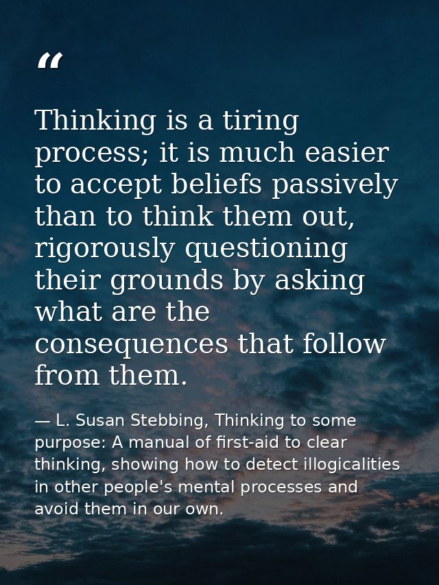 Thinking is a tiring process; it is much easier to accept beliefs passively than to think them out, rigorously questioni — L. Susan Stebbing, Thinking to some purpose: A manual of first-aid to clear thinking, showing how to detect illogicalities in other people's mental processes and avoid them in our own.