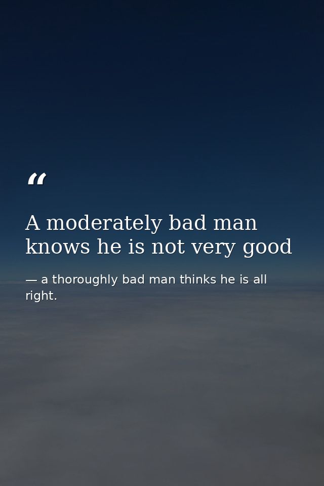 A moderately bad man knows he is not very good — a thoroughly bad man thinks he is all right.