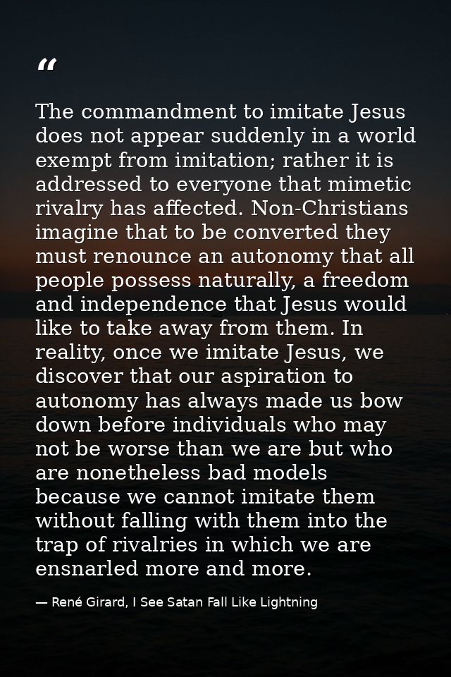 The commandment to imitate Jesus does not appear suddenly in a world exempt from imitation; rather it is addressed to ev — René Girard, I See Satan Fall Like Lightning