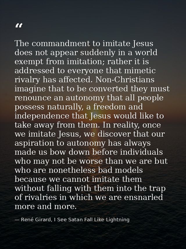 The commandment to imitate Jesus does not appear suddenly in a world exempt from imitation; rather it is addressed to ev — René Girard, I See Satan Fall Like Lightning