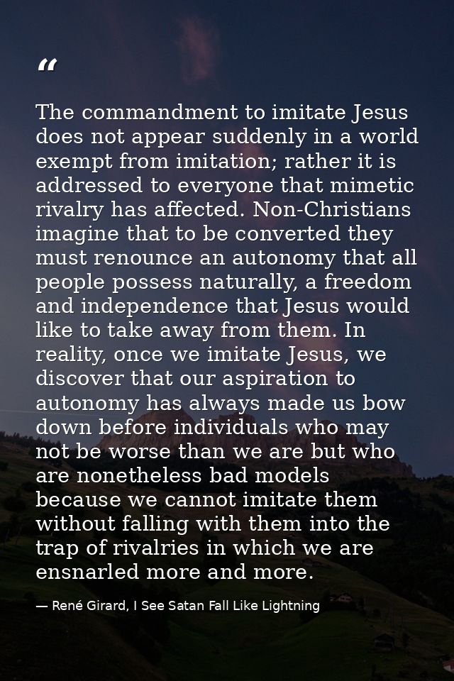 The commandment to imitate Jesus does not appear suddenly in a world exempt from imitation; rather it is addressed to ev — René Girard, I See Satan Fall Like Lightning