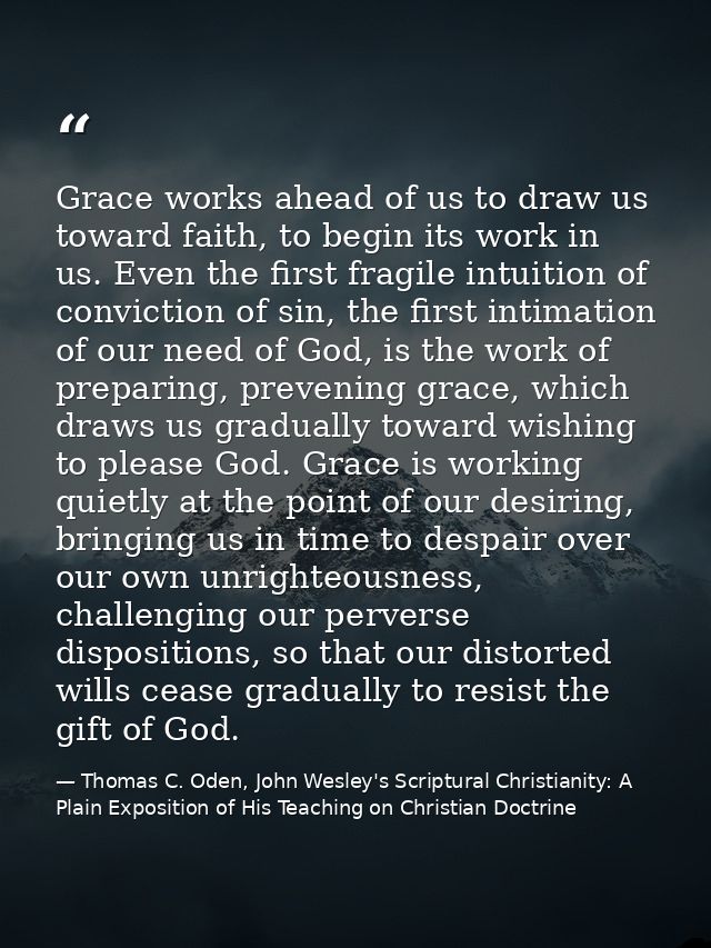 Grace works ahead of us to draw us toward faith, to begin its work in us. Even the first fragile intuition of conviction — Thomas C. Oden, John Wesley's Scriptural Christianity: A Plain Exposition of His Teaching on Christian Doctrine
