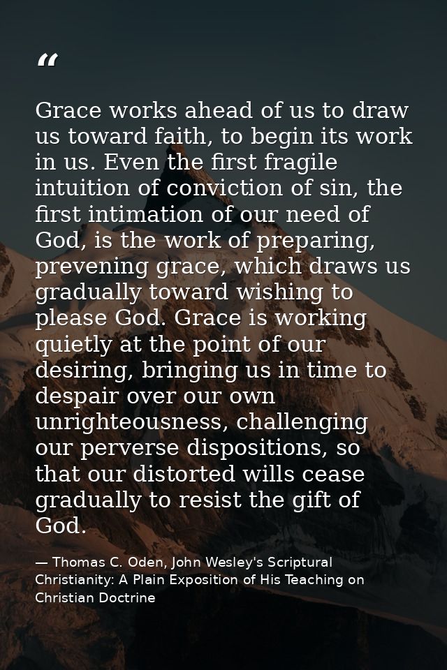 Grace works ahead of us to draw us toward faith, to begin its work in us. Even the first fragile intuition of conviction — Thomas C. Oden, John Wesley's Scriptural Christianity: A Plain Exposition of His Teaching on Christian Doctrine