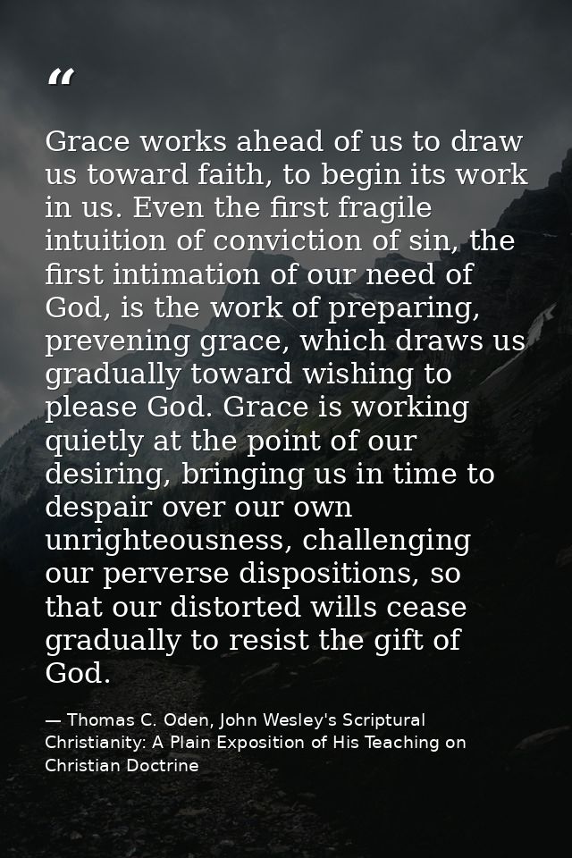 Grace works ahead of us to draw us toward faith, to begin its work in us. Even the first fragile intuition of conviction — Thomas C. Oden, John Wesley's Scriptural Christianity: A Plain Exposition of His Teaching on Christian Doctrine