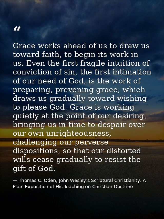 Grace works ahead of us to draw us toward faith, to begin its work in us. Even the first fragile intuition of conviction — Thomas C. Oden, John Wesley's Scriptural Christianity: A Plain Exposition of His Teaching on Christian Doctrine