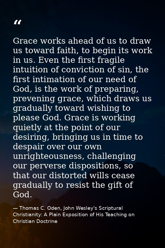 Grace works ahead of us to draw us toward faith, to begin its work in us. Even the first fragile intuition of conviction — Thomas C. Oden, John Wesley's Scriptural Christianity: A Plain Exposition of His Teaching on Christian Doctrine