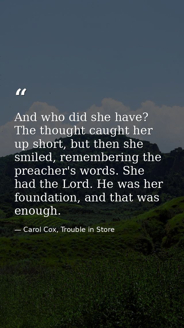 And who did she have? The thought caught her up short, but then she smiled, remembering the preacher's words. She had th — Carol Cox, Trouble in Store