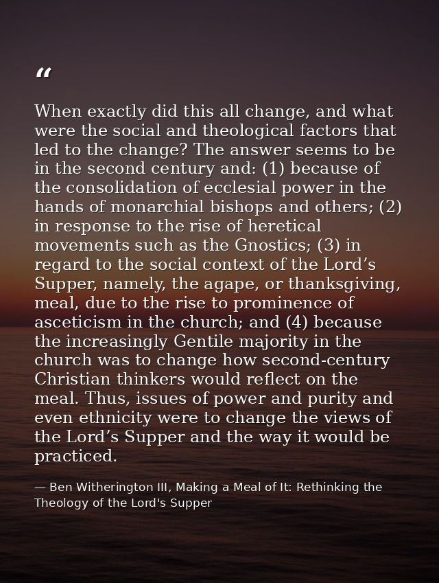 When exactly did this all change, and what were the social and theological factors that led to the change? The answer se — Ben Witherington III, Making a Meal of It: Rethinking the Theology of the Lord's Supper