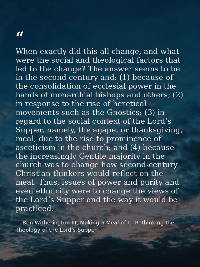 When exactly did this all change, and what were the social and theological factors that led to the change? The answer se — Ben Witherington III, Making a Meal of It: Rethinking the Theology of the Lord's Supper