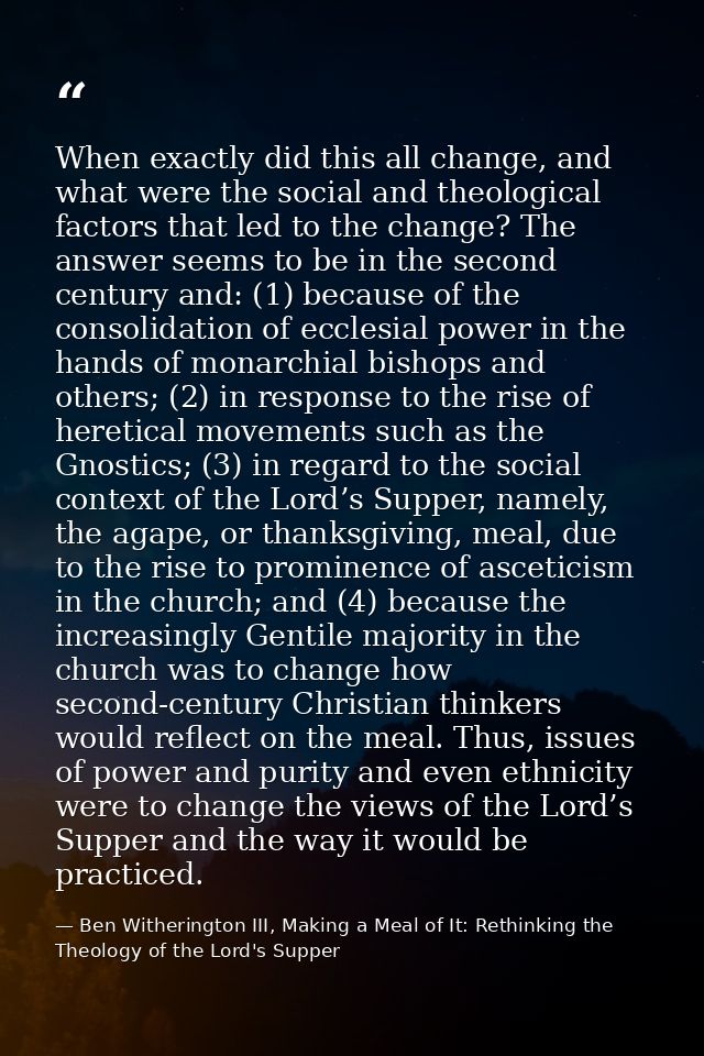 When exactly did this all change, and what were the social and theological factors that led to the change? The answer se — Ben Witherington III, Making a Meal of It: Rethinking the Theology of the Lord's Supper