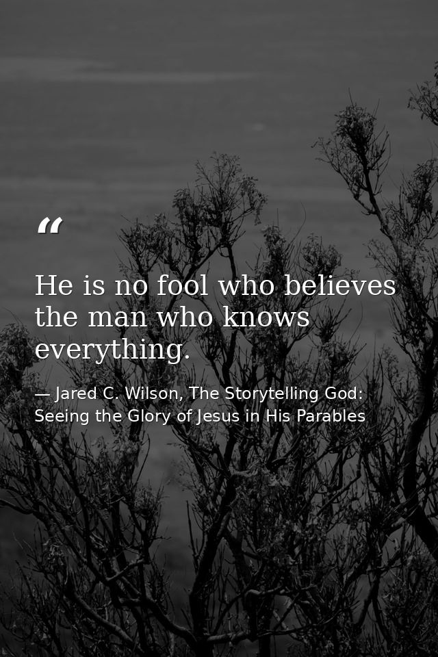 He is no fool who believes the man who knows everything. — Jared C. Wilson, The Storytelling God: Seeing the Glory of Jesus in His Parables
