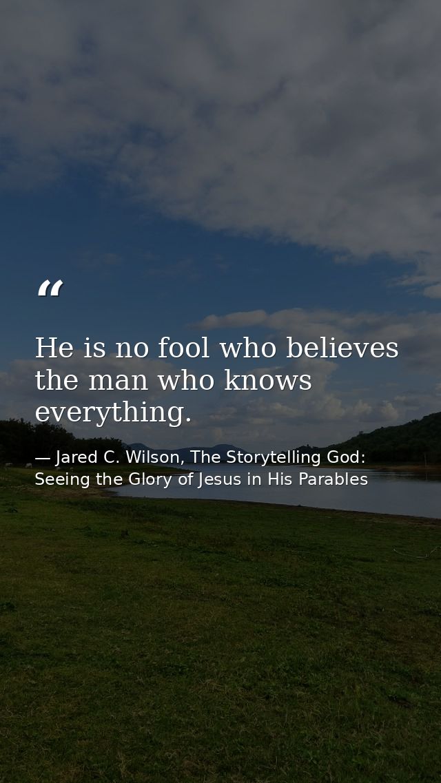 He is no fool who believes the man who knows everything. — Jared C. Wilson, The Storytelling God: Seeing the Glory of Jesus in His Parables