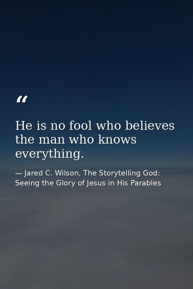 He is no fool who believes the man who knows everything. — Jared C. Wilson, The Storytelling God: Seeing the Glory of Jesus in His Parables